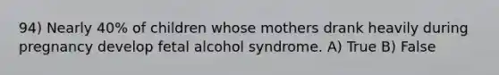 94) Nearly 40% of children whose mothers drank heavily during pregnancy develop fetal alcohol syndrome. A) True B) False