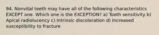 94. Nonvital teeth may have all of the following characteristics EXCEPT one. Which one is the EXCEPTION? a) Tooth sensitivity b) Apical radiolucency c) Intrinsic discoloration d) Increased susceptibility to fracture