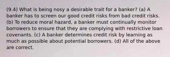 (9.4) What is being nosy a desirable trait for a banker? (a) A banker has to screen our good credit risks from bad credit risks. (b) To reduce moral hazard, a banker must continually monitor borrowers to ensure that they are complying with restrictive loan covenants. (c) A banker determines credit risk by learning as much as possible about potential borrowers. (d) All of the above are correct.