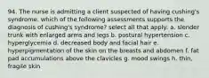 94. The nurse is admitting a client suspected of having cushing's syndrome. which of the following assessments supports the diagnosis of cushing's syndrome? select all that apply: a. slender trunk with enlarged arms and legs b. postural hypertension c. hyperglycemia d. decreased body and facial hair e. hyperpigmentation of the skin on the breasts and abdomen f. fat pad accumulations above the clavicles g. mood swings h. thin, fragile skin