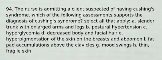 94. The nurse is admitting a client suspected of having cushing's syndrome. which of the following assessments supports the diagnosis of cushing's syndrome? select all that apply: a. slender trunk with enlarged arms and legs b. postural hypertension c. hyperglycemia d. decreased body and facial hair e. hyperpigmentation of the skin on the breasts and abdomen f. fat pad accumulations above the clavicles g. mood swings h. thin, fragile skin