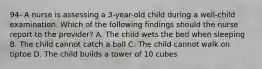 94- A nurse is assessing a 3-year-old child during a well-child examination. Which of the following findings should the nurse report to the provider? A. The child wets the bed when sleeping B. The child cannot catch a ball C. The child cannot walk on tiptoe D. The child builds a tower of 10 cubes