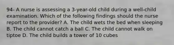 94- A nurse is assessing a 3-year-old child during a well-child examination. Which of the following findings should the nurse report to the provider? A. The child wets the bed when sleeping B. The child cannot catch a ball C. The child cannot walk on tiptoe D. The child builds a tower of 10 cubes