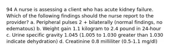 94 A nurse is assessing a client who has acute kidney failure. Which of the following findings should the nurse report to the provider? a. Peripheral pulses 2 + bilaterally (normal findings, no edematous) b. Weight gain 1.1 kilogram to 2.4 pound in 24-hour c. Urine specific gravity 1.045 (1.005 to 1.030 greater than 1.030 indicate dehydration) d. Creatinine 0.8 milliliter (0.5-1.1 mg/dl)