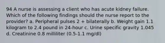 94 A nurse is assessing a client who has acute kidney failure. Which of the following findings should the nurse report to the provider? a. Peripheral pulses 2 + bilaterally b. Weight gain 1.1 kilogram to 2.4 pound in 24-hour c. Urine specific gravity 1.045 d. Creatinine 0.8 milliliter (0.5-1.1 mg/dl)