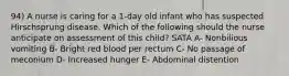 94) A nurse is caring for a 1-day old infant who has suspected Hirschsprung disease. Which of the following should the nurse anticipate on assessment of this child? SATA A- Nonbilious vomiting B- Bright red blood per rectum C- No passage of meconium D- Increased hunger E- Abdominal distention