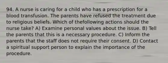 94. A nurse is caring for a child who has a prescription for a blood transfusion. The parents have refused the treatment due to religious beliefs. Which of thefollowing actions should the nurse take? A) Examine personal values about the issue. B) Tell the parents that this is a necessary procedure. C) Inform the parents that the staff does not require their consent. D) Contact a spiritual support person to explain the importance of the procedure.