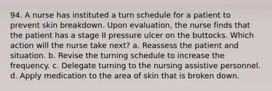 94. A nurse has instituted a turn schedule for a patient to prevent skin breakdown. Upon evaluation, the nurse finds that the patient has a stage II pressure ulcer on the buttocks. Which action will the nurse take next? a. Reassess the patient and situation. b. Revise the turning schedule to increase the frequency. c. Delegate turning to the nursing assistive personnel. d. Apply medication to the area of skin that is broken down.