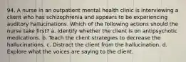 94. A nurse in an outpatient mental health clinic is interviewing a client who has schizophrenia and appears to be experiencing auditory hallucinations. Which of the following actions should the nurse take first? a. Identify whether the client is on antipsychotic medications. b. Teach the client strategies to decrease the hallucinations. c. Distract the client from the hallucination. d. Explore what the voices are saying to the client.