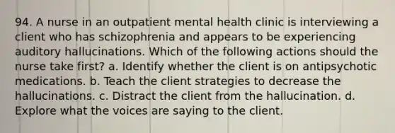 94. A nurse in an outpatient mental health clinic is interviewing a client who has schizophrenia and appears to be experiencing auditory hallucinations. Which of the following actions should the nurse take first? a. Identify whether the client is on antipsychotic medications. b. Teach the client strategies to decrease the hallucinations. c. Distract the client from the hallucination. d. Explore what the voices are saying to the client.