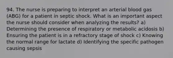 94. The nurse is preparing to interpret an arterial blood gas (ABG) for a patient in septic shock. What is an important aspect the nurse should consider when analyzing the results? a) Determining the presence of respiratory or metabolic acidosis b) Ensuring the patient is in a refractory stage of shock c) Knowing the normal range for lactate d) Identifying the specific pathogen causing sepsis