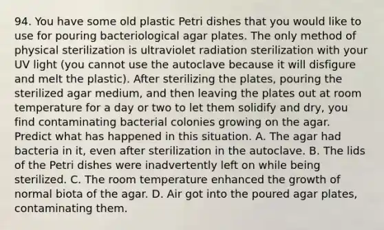 94. You have some old plastic Petri dishes that you would like to use for pouring bacteriological agar plates. The only method of physical sterilization is ultraviolet radiation sterilization with your UV light (you cannot use the autoclave because it will disfigure and melt the plastic). After sterilizing the plates, pouring the sterilized agar medium, and then leaving the plates out at room temperature for a day or two to let them solidify and dry, you find contaminating bacterial colonies growing on the agar. Predict what has happened in this situation. A. The agar had bacteria in it, even after sterilization in the autoclave. B. The lids of the Petri dishes were inadvertently left on while being sterilized. C. The room temperature enhanced the growth of normal biota of the agar. D. Air got into the poured agar plates, contaminating them.