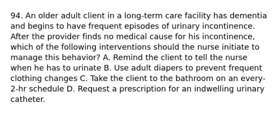 94. An older adult client in a long-term care facility has dementia and begins to have frequent episodes of urinary incontinence. After the provider finds no medical cause for his incontinence, which of the following interventions should the nurse initiate to manage this behavior? A. Remind the client to tell the nurse when he has to urinate B. Use adult diapers to prevent frequent clothing changes C. Take the client to the bathroom on an every-2-hr schedule D. Request a prescription for an indwelling urinary catheter.