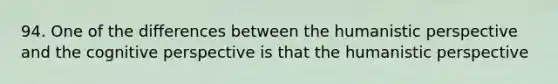 94. One of the differences between the humanistic perspective and the cognitive perspective is that the humanistic perspective