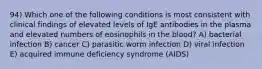 94) Which one of the following conditions is most consistent with clinical findings of elevated levels of IgE antibodies in the plasma and elevated numbers of eosinophils in the blood? A) bacterial infection B) cancer C) parasitic worm infection D) viral infection E) acquired immune deficiency syndrome (AIDS)