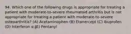 94. Which one of the following drugs is appropriate for treating a patient with moderate-to-severe rheumatoid arthritis but is not appropriate for treating a patient with moderate-to-severe osteoarthritis? (A) Acetaminophen (B) Etanercept (C) Ibuprofen (D) Interferon α (E) Fentanyl