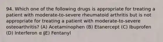 94. Which one of the following drugs is appropriate for treating a patient with moderate-to-severe rheumatoid arthritis but is not appropriate for treating a patient with moderate-to-severe osteoarthritis? (A) Acetaminophen (B) Etanercept (C) Ibuprofen (D) Interferon α (E) Fentanyl