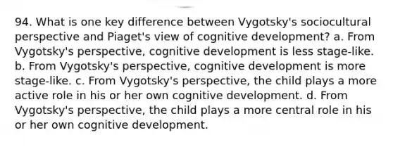 94. What is one key difference between Vygotsky's sociocultural perspective and Piaget's view of cognitive development? a. From Vygotsky's perspective, cognitive development is less stage-like. b. From Vygotsky's perspective, cognitive development is more stage-like. c. From Vygotsky's perspective, the child plays a more active role in his or her own cognitive development. d. From Vygotsky's perspective, the child plays a more central role in his or her own cognitive development.