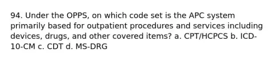 94. Under the OPPS, on which code set is the APC system primarily based for outpatient procedures and services including devices, drugs, and other covered items? a. CPT/HCPCS b. ICD-10-CM c. CDT d. MS-DRG