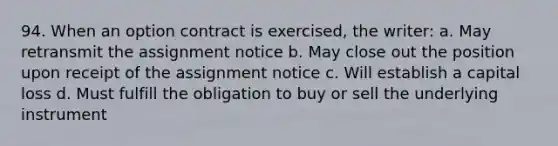 94. When an option contract is exercised, the writer: a. May retransmit the assignment notice b. May close out the position upon receipt of the assignment notice c. Will establish a capital loss d. Must fulfill the obligation to buy or sell the underlying instrument