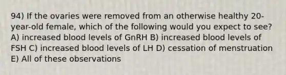 94) If the ovaries were removed from an otherwise healthy 20-year-old female, which of the following would you expect to see? A) increased blood levels of GnRH B) increased blood levels of FSH C) increased blood levels of LH D) cessation of menstruation E) All of these observations