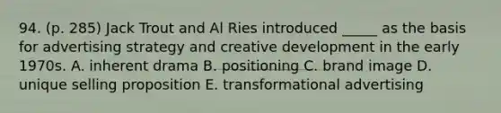 94. (p. 285) Jack Trout and Al Ries introduced _____ as the basis for advertising strategy and creative development in the early 1970s. A. inherent drama B. positioning C. brand image D. unique selling proposition E. transformational advertising