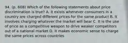 94. (p. 608) Which of the following statements about price discrimination is true? A. It exists whenever consumers in a country are charged different prices for the same product B. It involves charging whatever the market will bear C. It is the use of price as a competitive weapon to drive weaker competitors out of a national market D. It makes economic sense to charge the same prices across countries