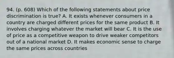 94. (p. 608) Which of the following statements about price discrimination is true? A. It exists whenever consumers in a country are charged different prices for the same product B. It involves charging whatever the market will bear C. It is the use of price as a competitive weapon to drive weaker competitors out of a national market D. It makes economic sense to charge the same prices across countries