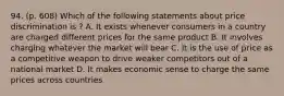 94. (p. 608) Which of the following statements about price discrimination is ? A. It exists whenever consumers in a country are charged different prices for the same product B. It involves charging whatever the market will bear C. It is the use of price as a competitive weapon to drive weaker competitors out of a national market D. It makes economic sense to charge the same prices across countries