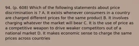 94. (p. 608) Which of the following statements about price discrimination is ? A. It exists whenever consumers in a country are charged different prices for the same product B. It involves charging whatever the market will bear C. It is the use of price as a competitive weapon to drive weaker competitors out of a national market D. It makes economic sense to charge the same prices across countries