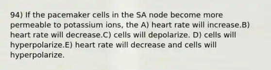 94) If the pacemaker cells in the SA node become more permeable to potassium ions, the A) heart rate will increase.B) heart rate will decrease.C) cells will depolarize. D) cells will hyperpolarize.E) heart rate will decrease and cells will hyperpolarize.