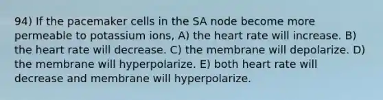 94) If the pacemaker cells in the SA node become more permeable to potassium ions, A) the heart rate will increase. B) the heart rate will decrease. C) the membrane will depolarize. D) the membrane will hyperpolarize. E) both heart rate will decrease and membrane will hyperpolarize.