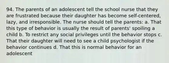 94. The parents of an adolescent tell the school nurse that they are frustrated because their daughter has become self-centered, lazy, and irresponsible. The nurse should tell the parents: a. That this type of behavior is usually the result of parents' spoiling a child b. To restrict any social privileges until the behavior stops c. That their daughter will need to see a child psychologist if the behavior continues d. That this is normal behavior for an adolescent