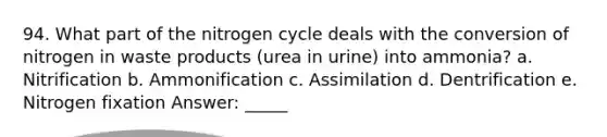 94. What part of the nitrogen cycle deals with the conversion of nitrogen in waste products (urea in urine) into ammonia? a. Nitrification b. Ammonification c. Assimilation d. Dentrification e. Nitrogen fixation Answer: _____