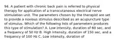 94. A patient with chronic back pain is referred to physical therapy for application of a transcutaneous electrical nerve stimulation unit. The parameters chosen by the therapist are set to provide a noxious stimulus described as an acupuncture type of stimulus. Which of the following lists of parameters produces this type of stimulation? A. Low intensity, duration of 60 sec, and a frequency of 50 Hz B. High intensity, duration of 150 sec, and a frequency of 100 Hz C. Low intensity, duration of