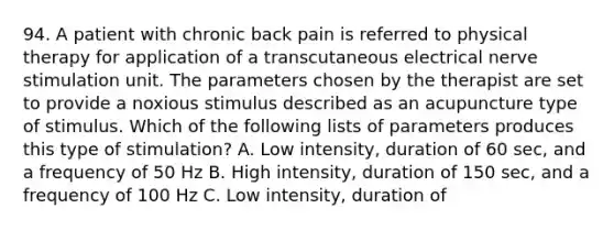 94. A patient with chronic back pain is referred to physical therapy for application of a transcutaneous electrical nerve stimulation unit. The parameters chosen by the therapist are set to provide a noxious stimulus described as an acupuncture type of stimulus. Which of the following lists of parameters produces this type of stimulation? A. Low intensity, duration of 60 sec, and a frequency of 50 Hz B. High intensity, duration of 150 sec, and a frequency of 100 Hz C. Low intensity, duration of