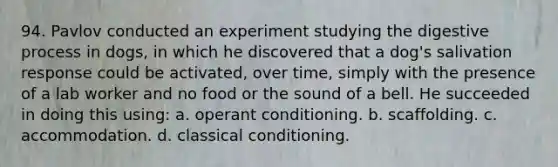 94. Pavlov conducted an experiment studying the digestive process in dogs, in which he discovered that a dog's salivation response could be activated, over time, simply with the presence of a lab worker and no food or the sound of a bell. He succeeded in doing this using: a. operant conditioning. b. scaffolding. c. accommodation. d. classical conditioning.