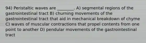 94) Peristaltic waves are ________. A) segmental regions of the gastrointestinal tract B) churning movements of the gastrointestinal tract that aid in mechanical breakdown of chyme C) waves of muscular contractions that propel contents from one point to another D) pendular movements of the gastrointestinal tract