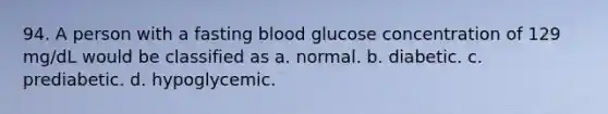 94. A person with a fasting blood glucose concentration of 129 mg/dL would be classified as a. normal. b. diabetic. c. prediabetic. d. hypoglycemic.