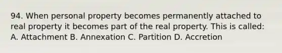 94. When personal property becomes permanently attached to real property it becomes part of the real property. This is called: A. Attachment B. Annexation C. Partition D. Accretion