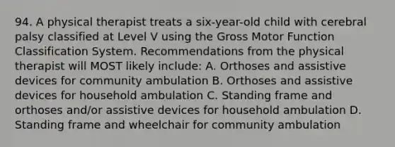 94. A physical therapist treats a six-year-old child with cerebral palsy classified at Level V using the Gross Motor Function Classification System. Recommendations from the physical therapist will MOST likely include: A. Orthoses and assistive devices for community ambulation B. Orthoses and assistive devices for household ambulation C. Standing frame and orthoses and/or assistive devices for household ambulation D. Standing frame and wheelchair for community ambulation