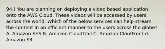 94.) You are planning on deploying a video based application onto the AWS Cloud. These videos will be accessed by users across the world. Which of the below services can help stream the content in an efficient manner to the users across the globe? A. Amazon SES B. Amazon CloudTrail C. Amazon CloufFront d. Amazon S3