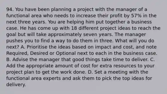 94. You have been planning a project with the manager of a functional area who needs to increase their profit by 57% in the next three years. You are helping him put together a business case. He has come up with 18 different project ideas to reach the goal but will take approximately seven years. The manager pushes you to find a way to do them in three. What will you do next? A. Prioritise the ideas based on impact and cost, and note Required, Desired or Optional next to each in the business case. B. Advise the manager that good things take time to deliver. C. Add the appropriate amount of cost for extra resources to your project plan to get the work done. D. Set a meeting with the functional area experts and ask them to pick the top ideas for delivery.