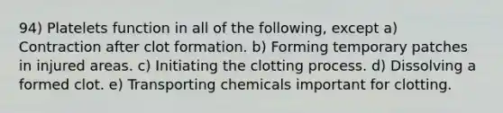 94) Platelets function in all of the following, except a) Contraction after clot formation. b) Forming temporary patches in injured areas. c) Initiating the clotting process. d) Dissolving a formed clot. e) Transporting chemicals important for clotting.