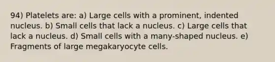 94) Platelets are: a) Large cells with a prominent, indented nucleus. b) Small cells that lack a nucleus. c) Large cells that lack a nucleus. d) Small cells with a many-shaped nucleus. e) Fragments of large megakaryocyte cells.