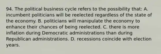 94. The political business cycle refers to the possibility that: A. incumbent politicians will be reelected regardless of the state of the economy. B. politicians will manipulate the economy to enhance their chances of being reelected. C. there is more inflation during Democratic administrations than during Republican administrations. D. recessions coincide with election years.