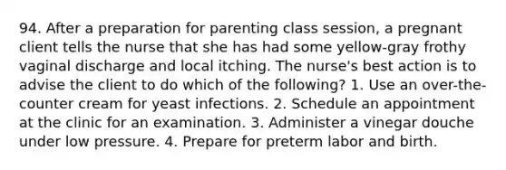 94. After a preparation for parenting class session, a pregnant client tells the nurse that she has had some yellow-gray frothy vaginal discharge and local itching. The nurse's best action is to advise the client to do which of the following? 1. Use an over-the-counter cream for yeast infections. 2. Schedule an appointment at the clinic for an examination. 3. Administer a vinegar douche under low pressure. 4. Prepare for preterm labor and birth.