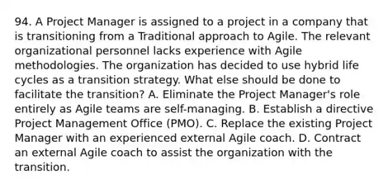 94. A Project Manager is assigned to a project in a company that is transitioning from a Traditional approach to Agile. The relevant organizational personnel lacks experience with Agile methodologies. The organization has decided to use hybrid life cycles as a transition strategy. What else should be done to facilitate the transition? A. Eliminate the Project Manager's role entirely as Agile teams are self-managing. B. Establish a directive Project Management Office (PMO). C. Replace the existing Project Manager with an experienced external Agile coach. D. Contract an external Agile coach to assist the organization with the transition.