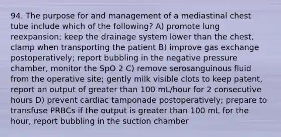 94. The purpose for and management of a mediastinal chest tube include which of the following? A) promote lung reexpansion; keep the drainage system lower than the chest, clamp when transporting the patient B) improve gas exchange postoperatively; report bubbling in the negative pressure chamber, monitor the SpO 2 C) remove serosanguinous fluid from the operative site; gently milk visible clots to keep patent, report an output of greater than 100 mL/hour for 2 consecutive hours D) prevent cardiac tamponade postoperatively; prepare to transfuse PRBCs if the output is greater than 100 mL for the hour, report bubbling in the suction chamber