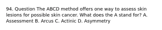 94. Question The ABCD method offers one way to assess skin lesions for possible skin cancer. What does the A stand for? A. Assessment B. Arcus C. Actinic D. Asymmetry